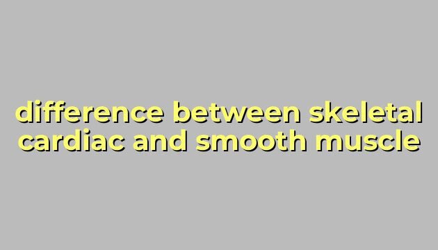 difference between skeletal cardiac and smooth muscle