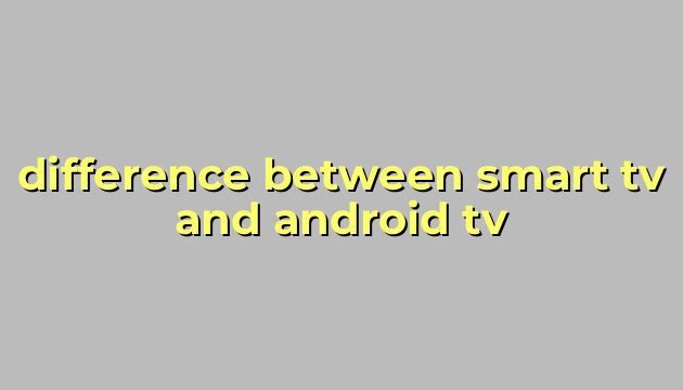 difference between smart tv and android tv