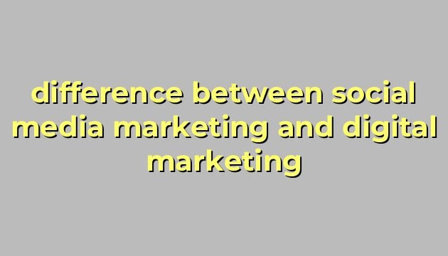difference between social media marketing and digital marketing